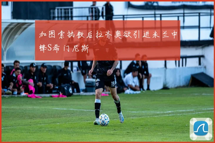 加图索执教后拉齐奥欲引进米兰中锋S希门尼斯