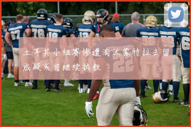 土耳其小组赛惨遭淘汰蒙特拉去留成疑或将继续执教