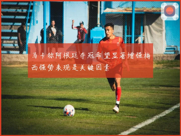 马卡称阿根廷夺冠希望显著增强梅西强势表现是关键因素