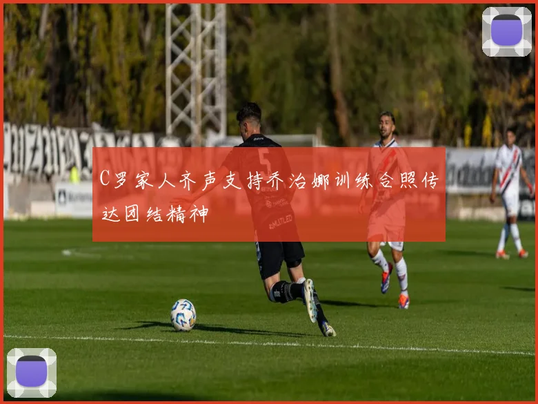 C罗家人齐声支持乔治娜训练合照传达团结精神