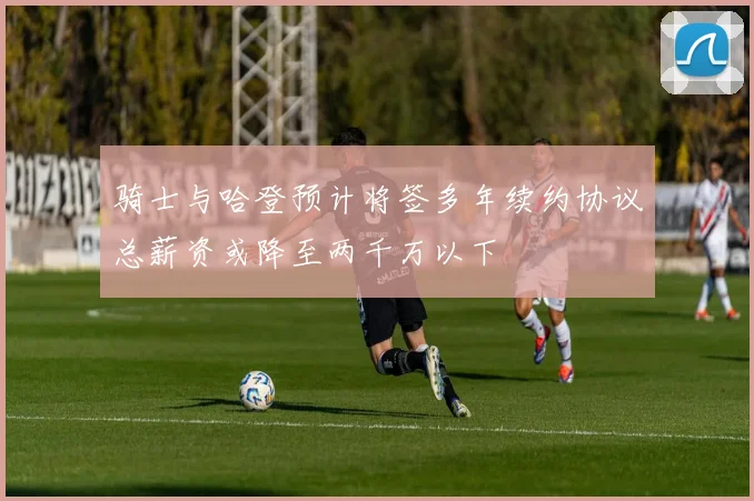 骑士与哈登预计将签多年续约协议总薪资或降至两千万以下