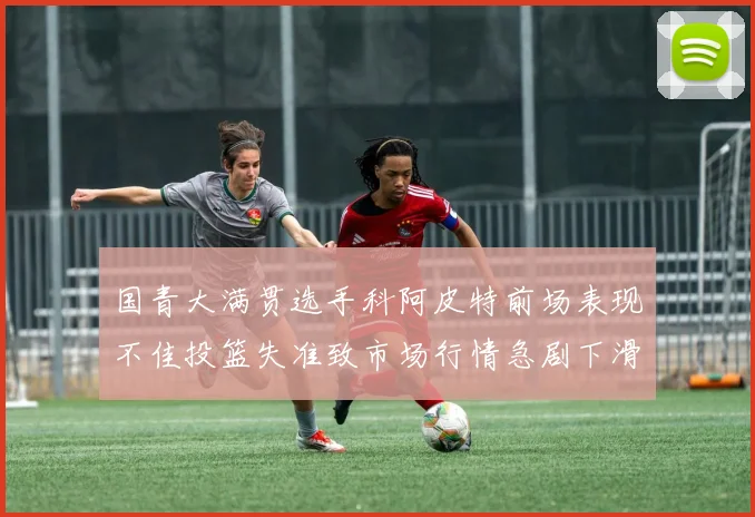 国青大满贯选手科阿皮特前场表现不佳投篮失准致市场行情急剧下滑