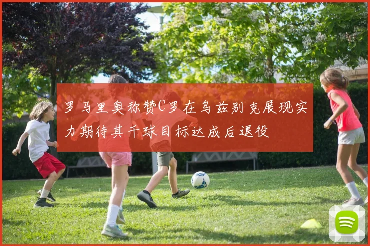 罗马里奥称赞C罗在乌兹别克展现实力期待其千球目标达成后退役
