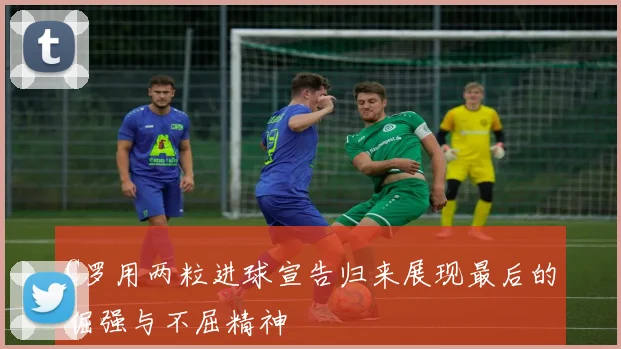 C罗用两粒进球宣告归来展现最后的倔强与不屈精神