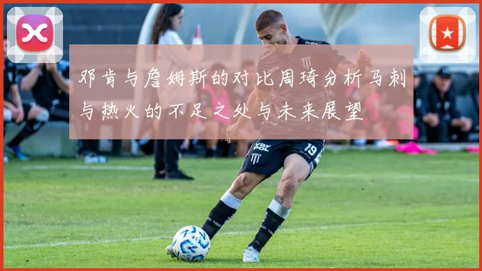邓肯与詹姆斯的对比周琦分析马刺与热火的不足之处与未来展望