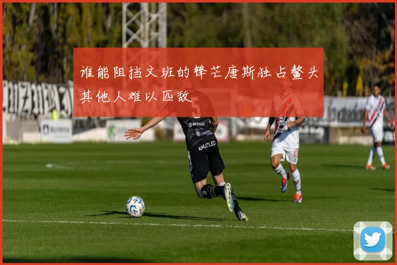 谁能阻挡文班的锋芒唐斯独占鳌头其他人难以匹敌