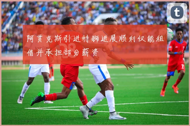阿贾克斯引进特狮进展顺利仅能租借并承担部分薪资