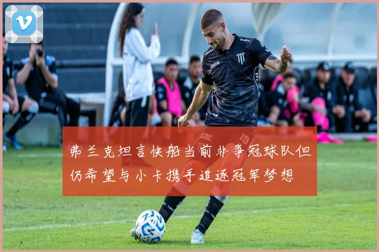弗兰克坦言快船当前非争冠球队但仍希望与小卡携手追逐冠军梦想