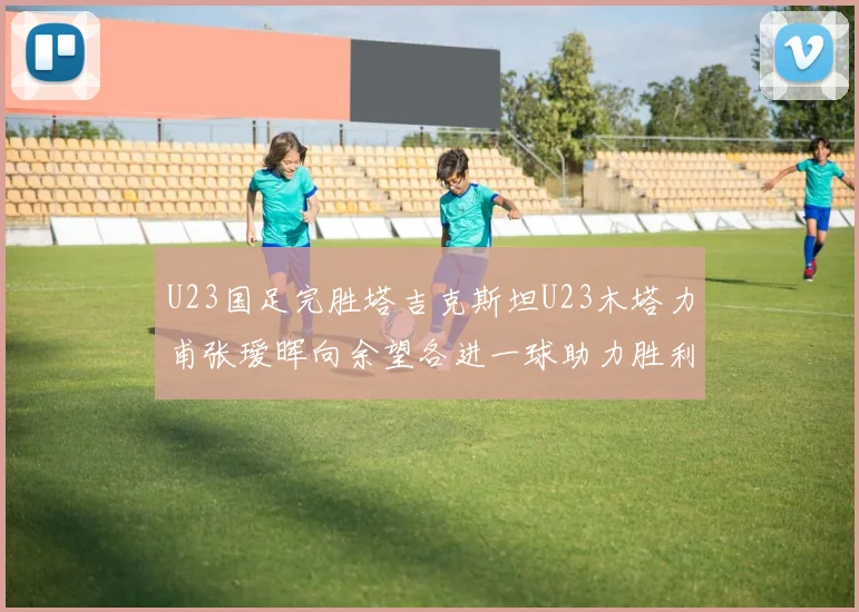 U23国足完胜塔吉克斯坦U23木塔力甫张瑷晖向余望各进一球助力胜利