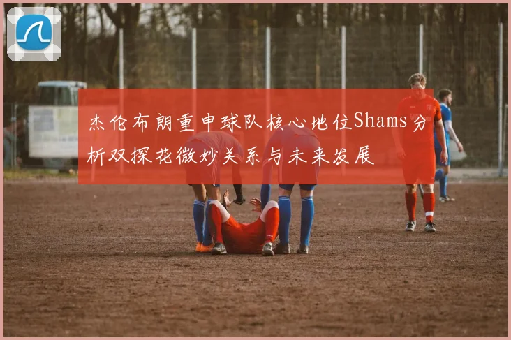 杰伦布朗重申球队核心地位Shams分析双探花微妙关系与未来发展