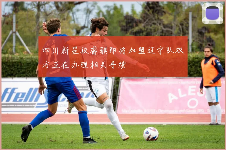四川新星段睿骐即将加盟辽宁队双方正在办理相关手续