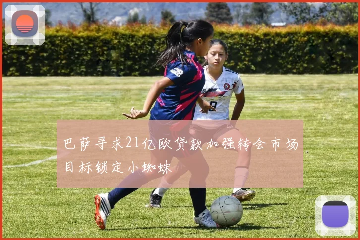 巴萨寻求21亿欧贷款加强转会市场目标锁定小蜘蛛