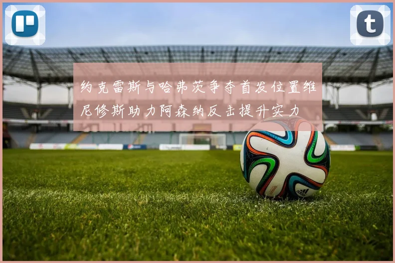 约克雷斯与哈弗茨争夺首发位置维尼修斯助力阿森纳反击提升实力