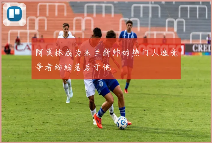 阿莫林成为米兰新帅的热门人选竞争者纷纷落后于他