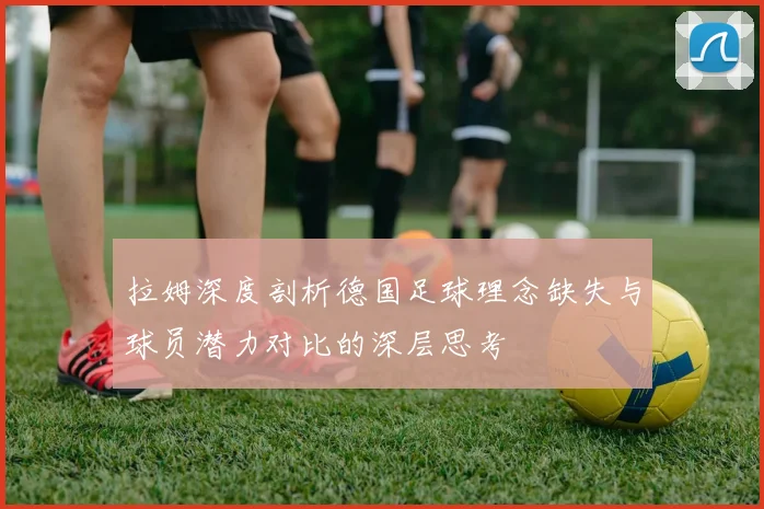拉姆深度剖析德国足球理念缺失与球员潜力对比的深层思考