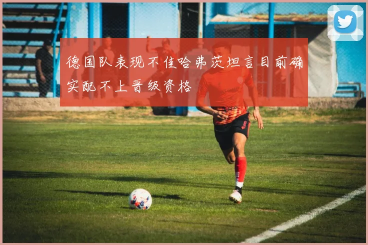 德国队表现不佳哈弗茨坦言目前确实配不上晋级资格