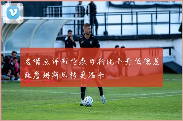 名嘴点评布伦森与科比乔丹伯德差距詹姆斯风格更温和