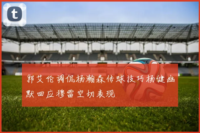 郭艾伦调侃杨瀚森传球技巧杨健幽默回应穆雷空切表现