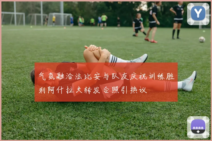 气氛融洽法比安与队友庆祝训练胜利阿什拉夫转发合照引热议