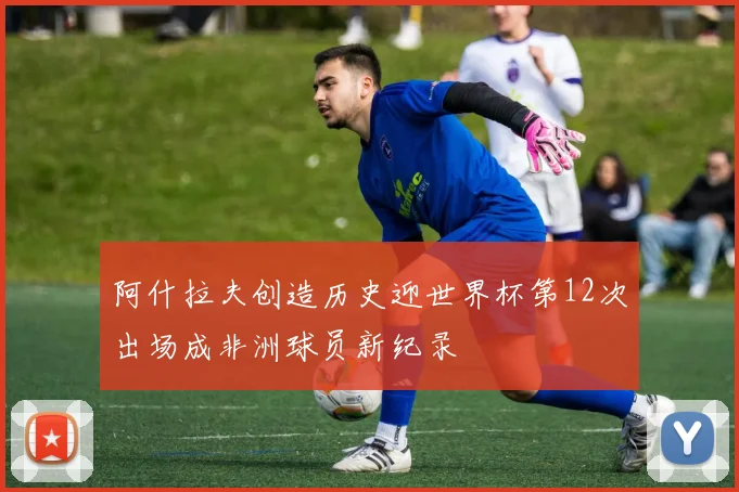 阿什拉夫创造历史迎世界杯第12次出场成非洲球员新纪录